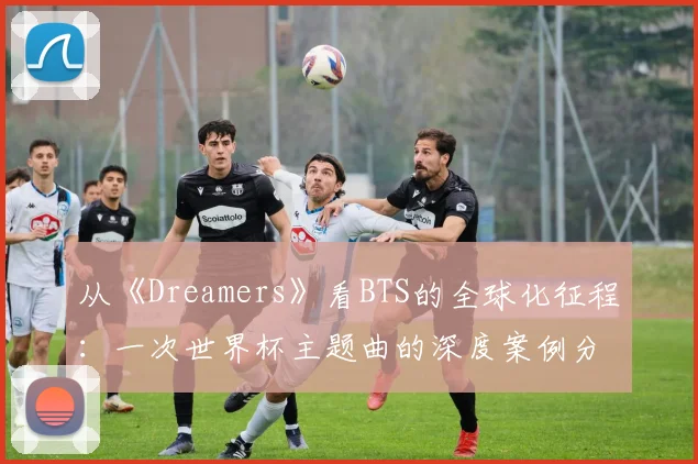 从《Dreamers》看BTS的全球化征程：一次世界杯主题曲的深度案例分析