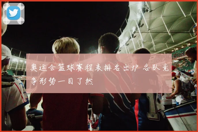 奥运会篮球赛程表排名出炉 各队竞争形势一目了然
