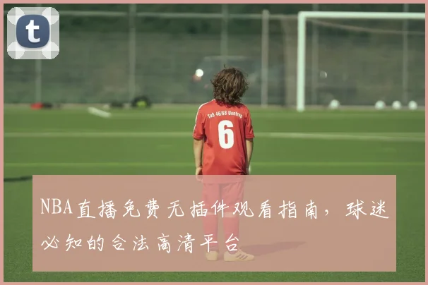 NBA直播免费无插件观看指南，球迷必知的合法高清平台