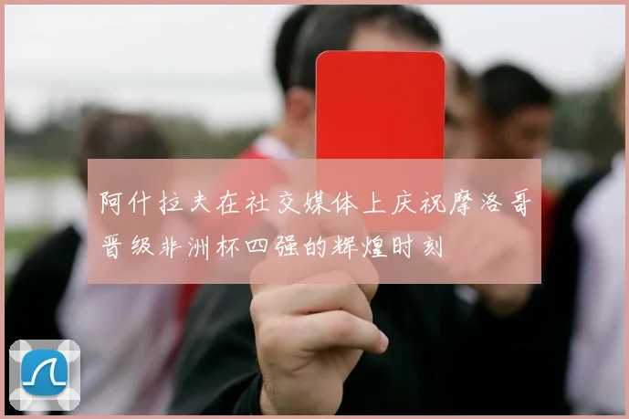 阿什拉夫在社交媒体上庆祝摩洛哥晋级非洲杯四强的辉煌时刻