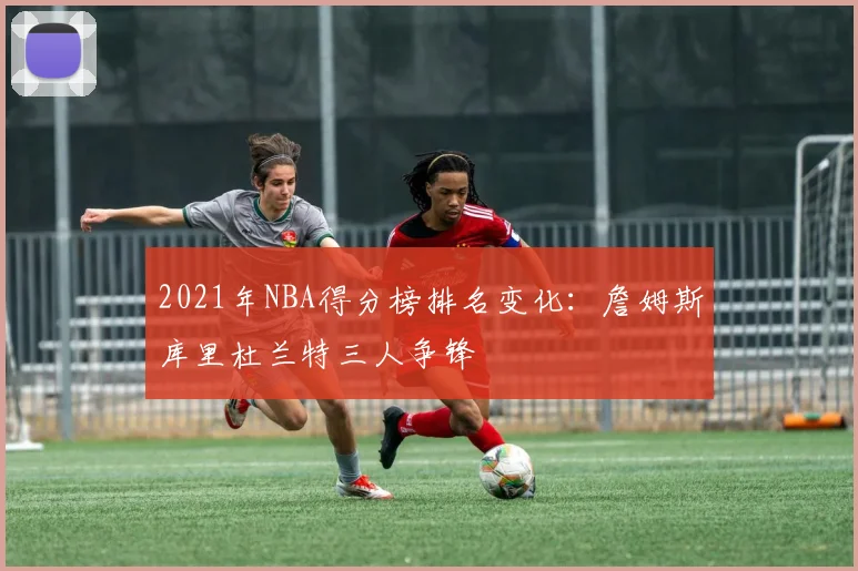2021年NBA得分榜排名变化：詹姆斯库里杜兰特三人争锋