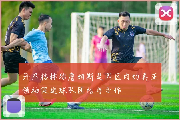 丹尼格林称詹姆斯是园区内的真正领袖促进球队团结与合作